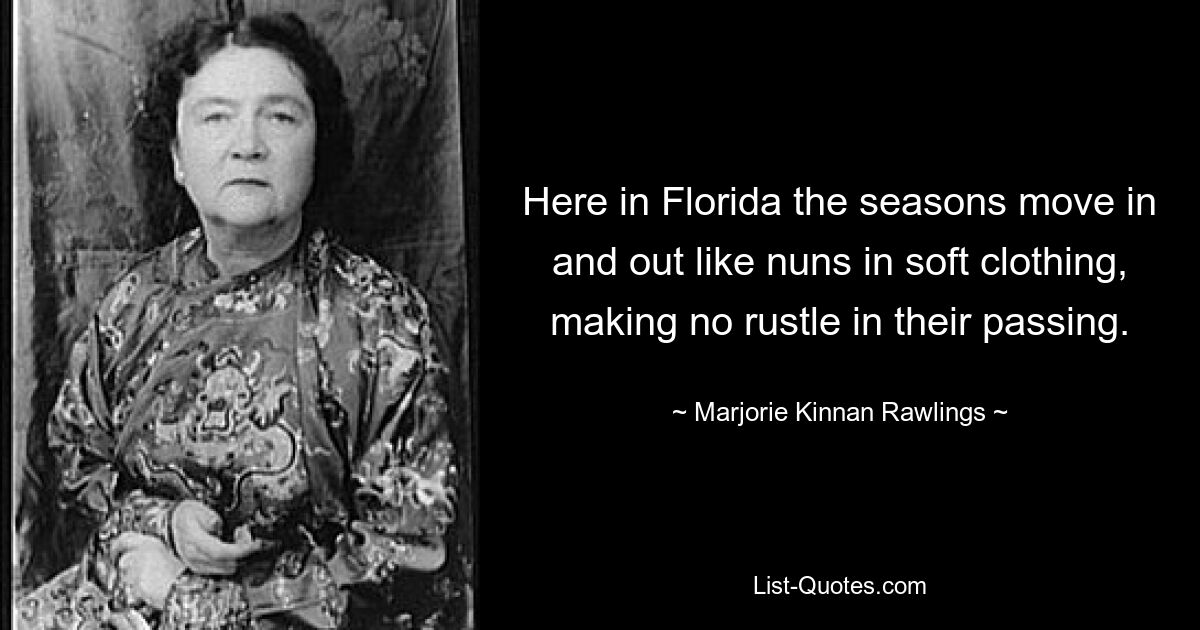 Here in Florida the seasons move in and out like nuns in soft clothing, making no rustle in their passing. — © Marjorie Kinnan Rawlings