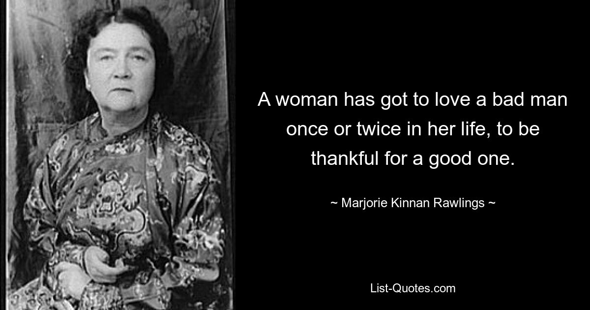 A woman has got to love a bad man once or twice in her life, to be thankful for a good one. — © Marjorie Kinnan Rawlings