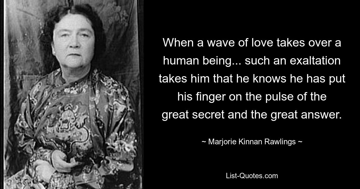 When a wave of love takes over a human being... such an exaltation takes him that he knows he has put his finger on the pulse of the great secret and the great answer. — © Marjorie Kinnan Rawlings