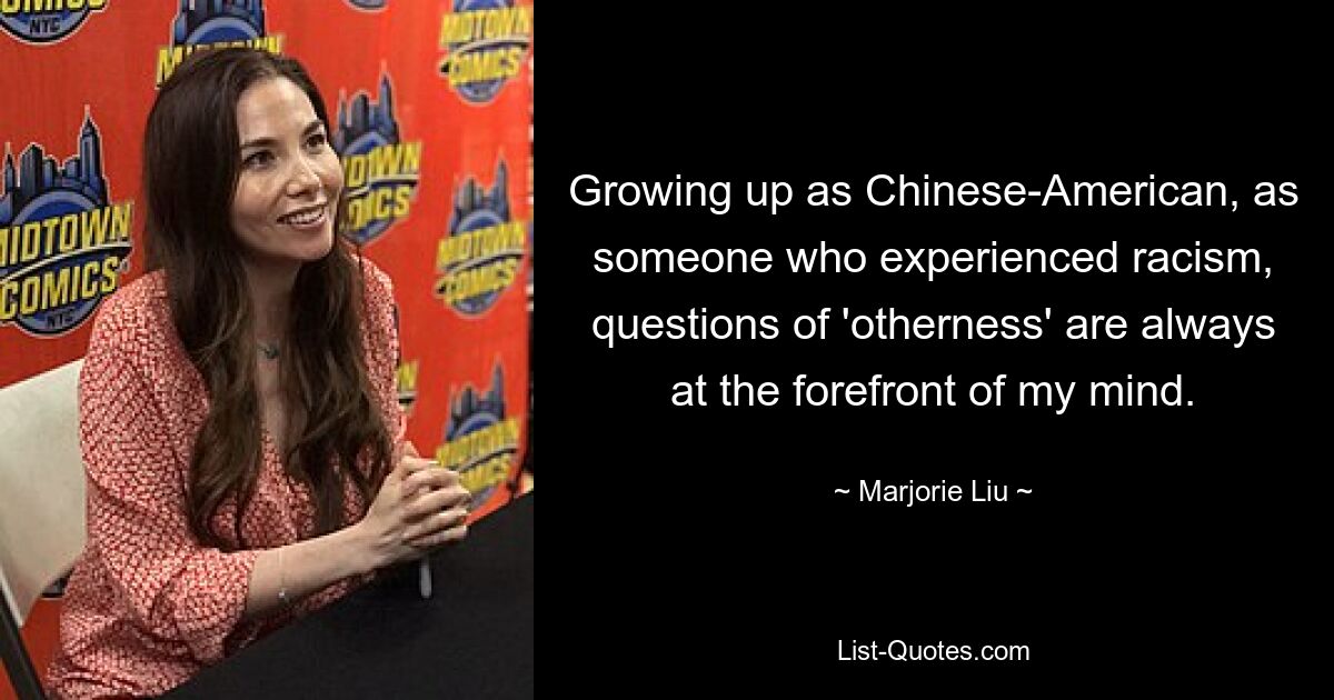 Growing up as Chinese-American, as someone who experienced racism, questions of 'otherness' are always at the forefront of my mind. — © Marjorie Liu