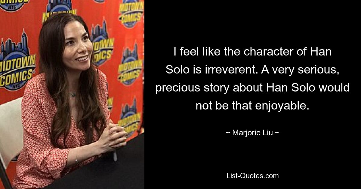 I feel like the character of Han Solo is irreverent. A very serious, precious story about Han Solo would not be that enjoyable. — © Marjorie Liu