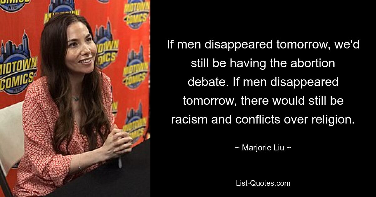 If men disappeared tomorrow, we'd still be having the abortion debate. If men disappeared tomorrow, there would still be racism and conflicts over religion. — © Marjorie Liu