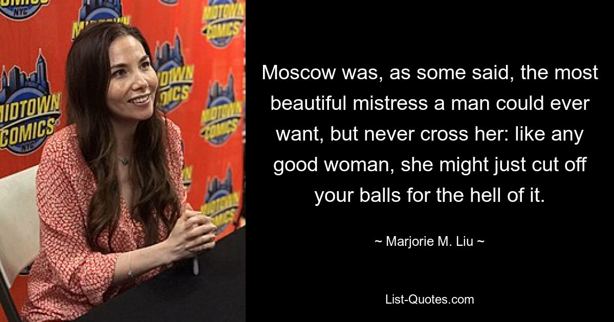 Moscow was, as some said, the most beautiful mistress a man could ever want, but never cross her: like any good woman, she might just cut off your balls for the hell of it. — © Marjorie M. Liu