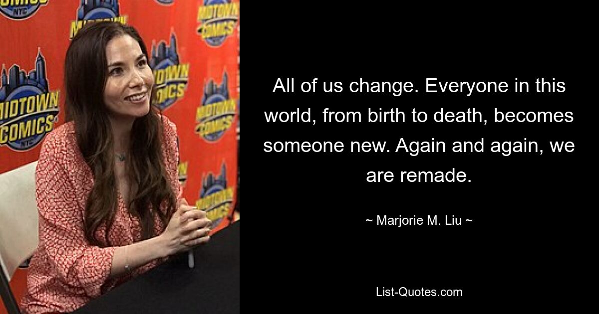 All of us change. Everyone in this world, from birth to death, becomes someone new. Again and again, we are remade. — © Marjorie M. Liu