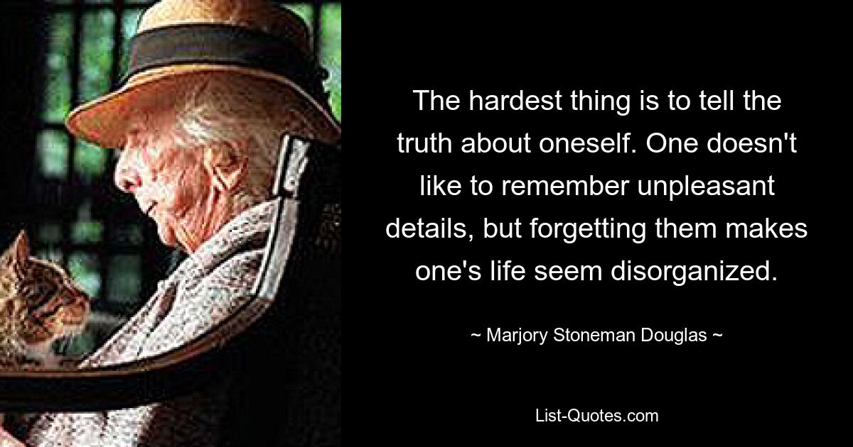 The hardest thing is to tell the truth about oneself. One doesn't like to remember unpleasant details, but forgetting them makes one's life seem disorganized. — © Marjory Stoneman Douglas