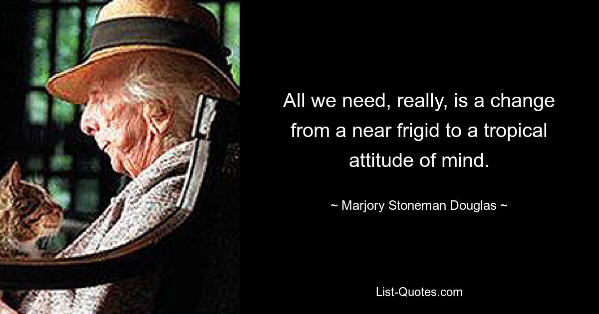 All we need, really, is a change from a near frigid to a tropical attitude of mind. — © Marjory Stoneman Douglas