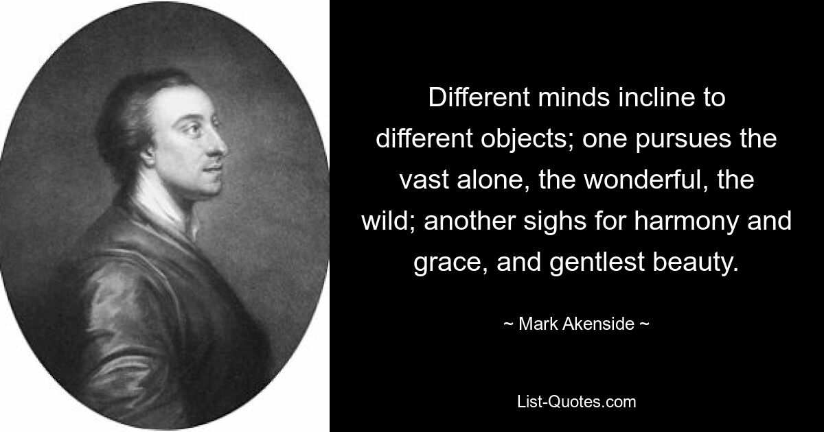 Different minds incline to different objects; one pursues the vast alone, the wonderful, the wild; another sighs for harmony and grace, and gentlest beauty. — © Mark Akenside