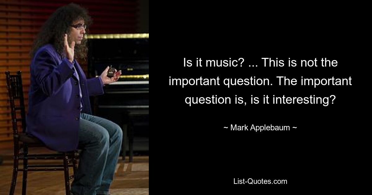 Is it music? ... This is not the important question. The important question is, is it interesting? — © Mark Applebaum