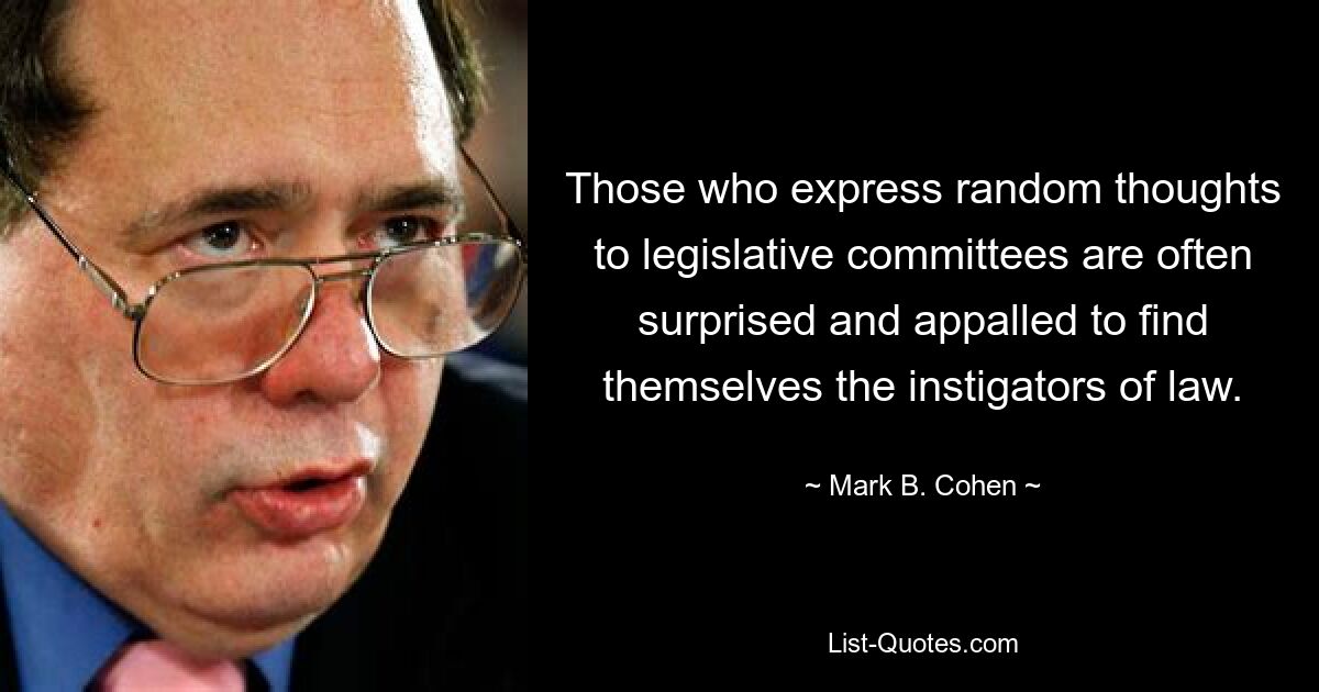 Those who express random thoughts to legislative committees are often surprised and appalled to find themselves the instigators of law. — © Mark B. Cohen