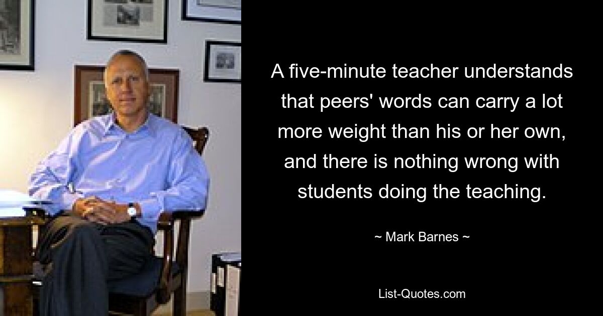 A five-minute teacher understands that peers' words can carry a lot more weight than his or her own, and there is nothing wrong with students doing the teaching. — © Mark Barnes