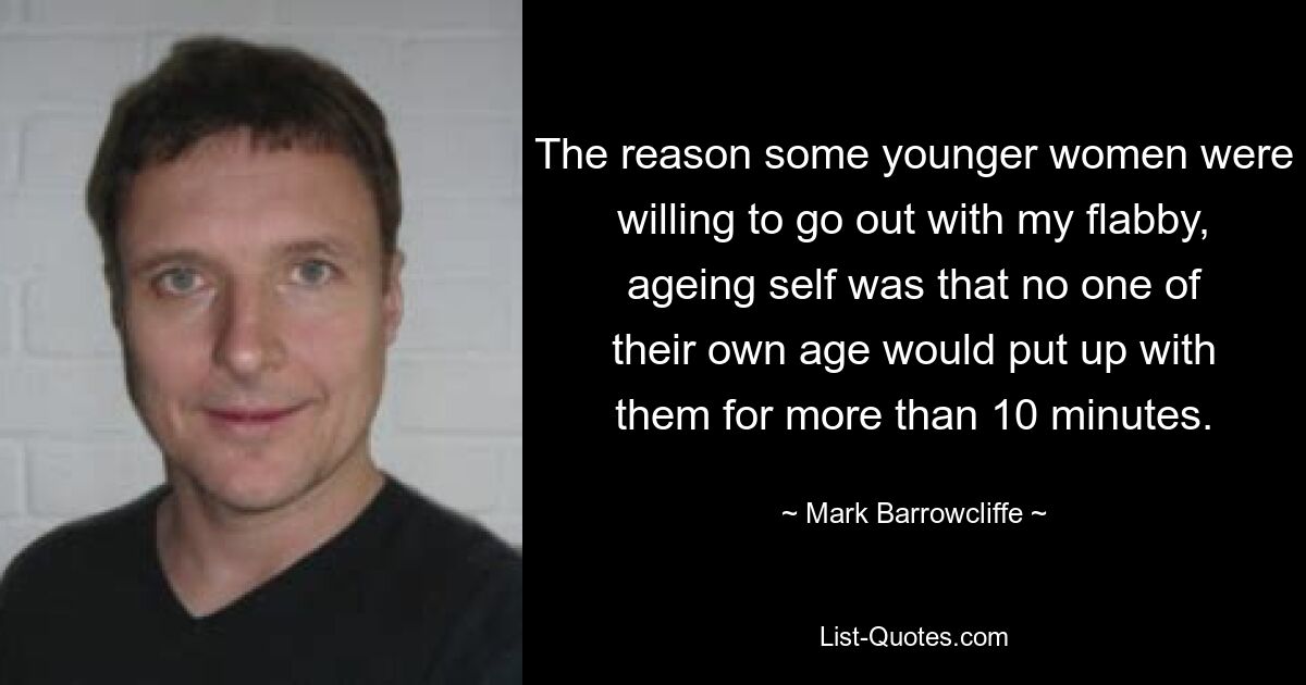 The reason some younger women were willing to go out with my flabby, ageing self was that no one of their own age would put up with them for more than 10 minutes. — © Mark Barrowcliffe