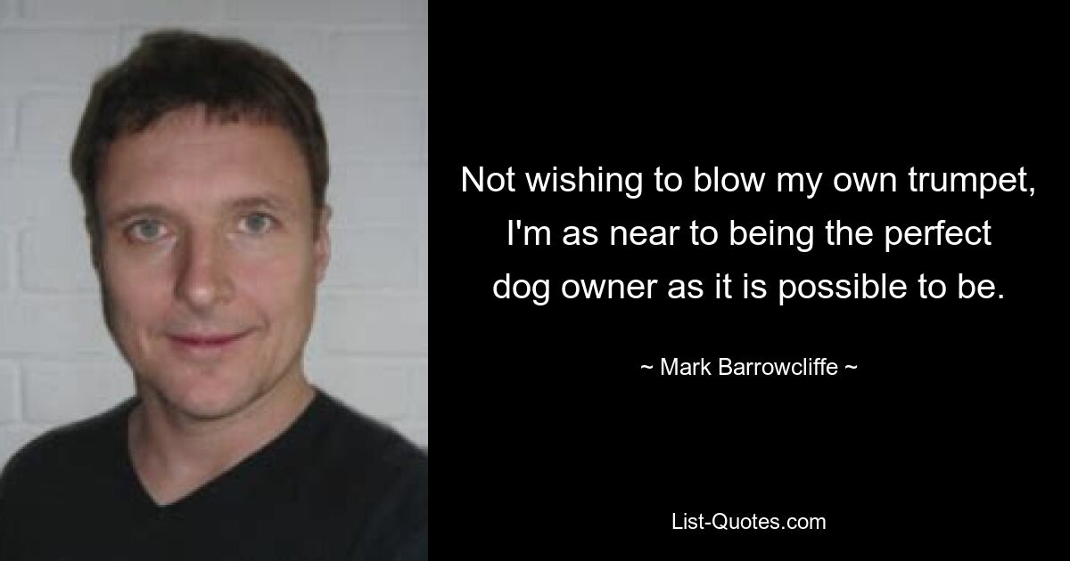 Not wishing to blow my own trumpet, I'm as near to being the perfect dog owner as it is possible to be. — © Mark Barrowcliffe