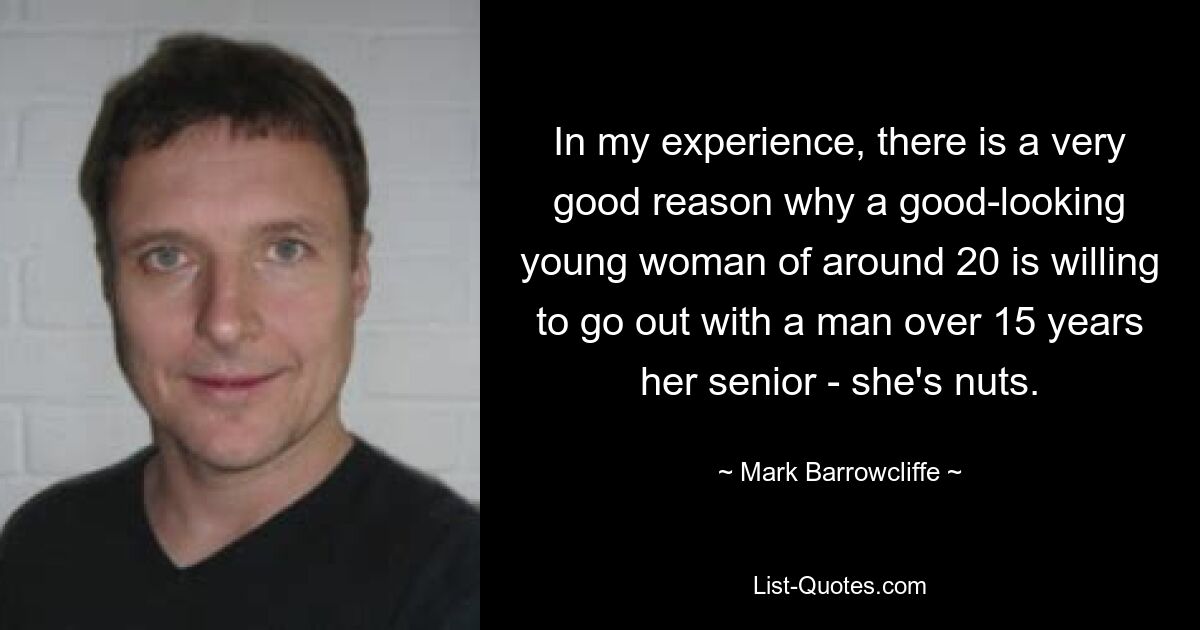 In my experience, there is a very good reason why a good-looking young woman of around 20 is willing to go out with a man over 15 years her senior - she's nuts. — © Mark Barrowcliffe