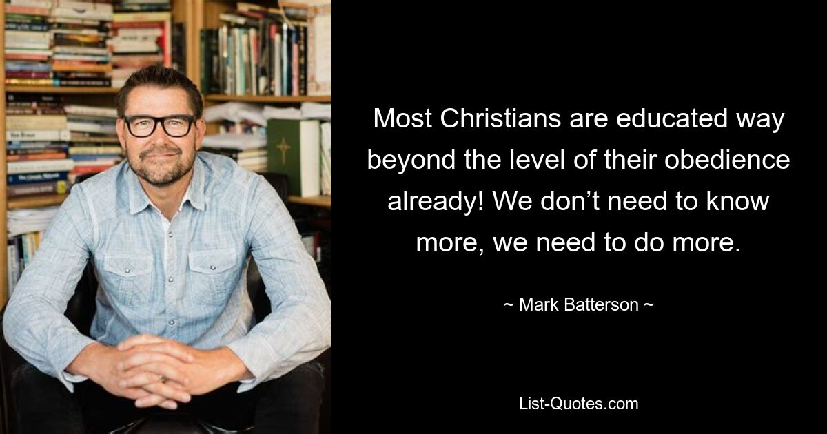 Most Christians are educated way beyond the level of their obedience already! We don’t need to know more, we need to do more. — © Mark Batterson