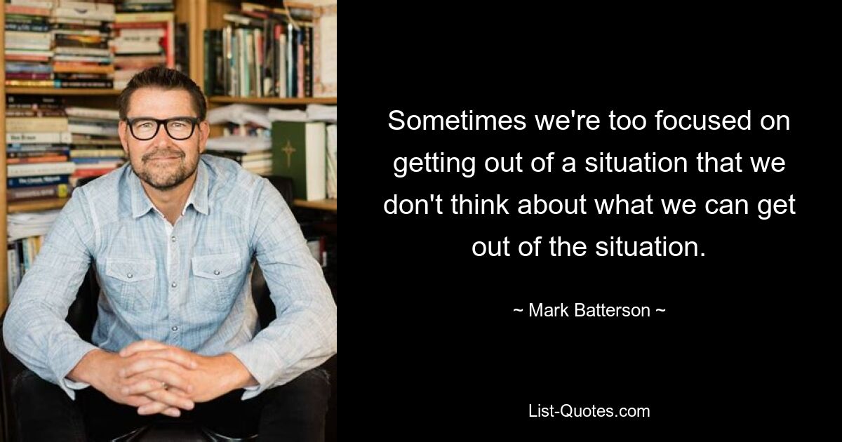 Sometimes we're too focused on getting out of a situation that we don't think about what we can get out of the situation. — © Mark Batterson