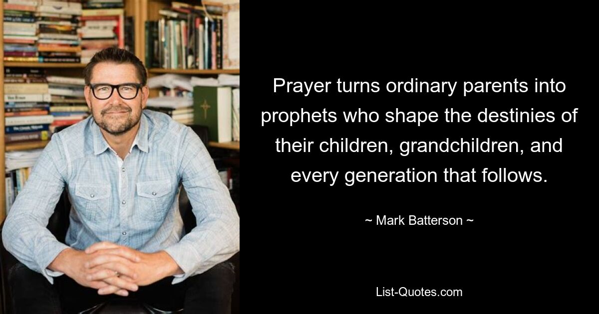 Prayer turns ordinary parents into prophets who shape the destinies of their children, grandchildren, and every generation that follows. — © Mark Batterson