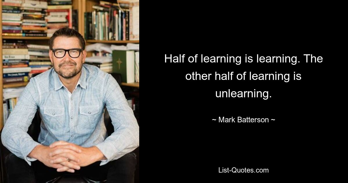 Half of learning is learning. The other half of learning is unlearning. — © Mark Batterson