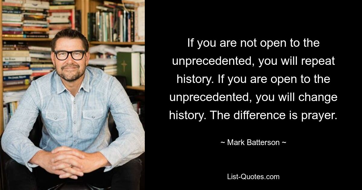 If you are not open to the unprecedented, you will repeat history. If you are open to the unprecedented, you will change history. The difference is prayer. — © Mark Batterson