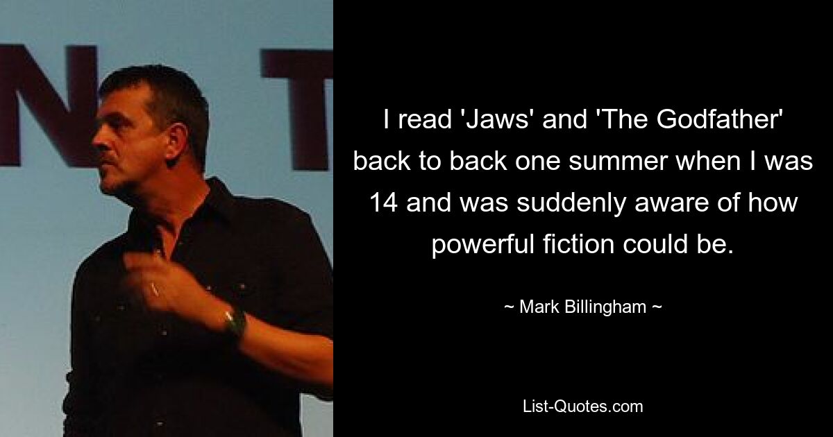 I read 'Jaws' and 'The Godfather' back to back one summer when I was 14 and was suddenly aware of how powerful fiction could be. — © Mark Billingham