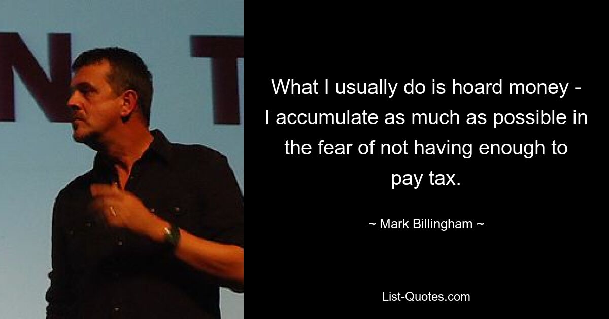 What I usually do is hoard money - I accumulate as much as possible in the fear of not having enough to pay tax. — © Mark Billingham