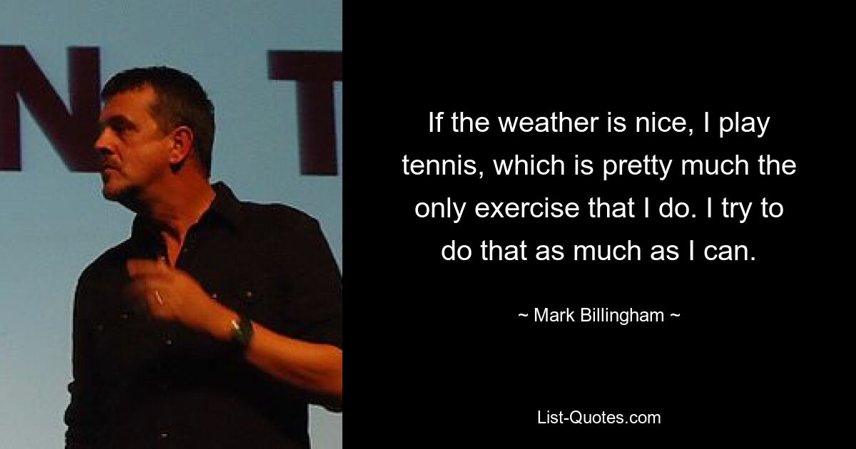 If the weather is nice, I play tennis, which is pretty much the only exercise that I do. I try to do that as much as I can. — © Mark Billingham