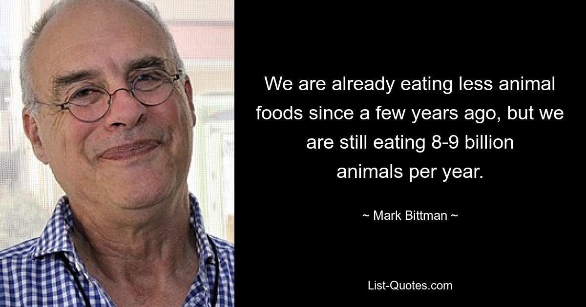 We are already eating less animal foods since a few years ago, but we are still eating 8-9 billion animals per year. — © Mark Bittman