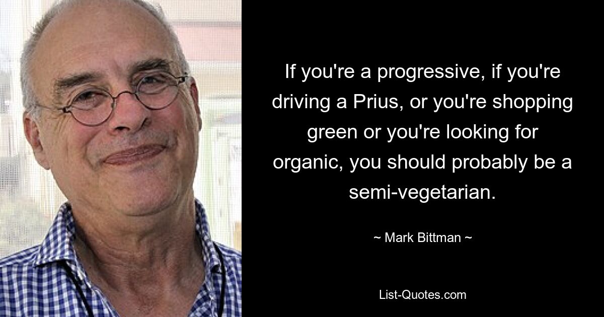 If you're a progressive, if you're driving a Prius, or you're shopping green or you're looking for organic, you should probably be a semi-vegetarian. — © Mark Bittman