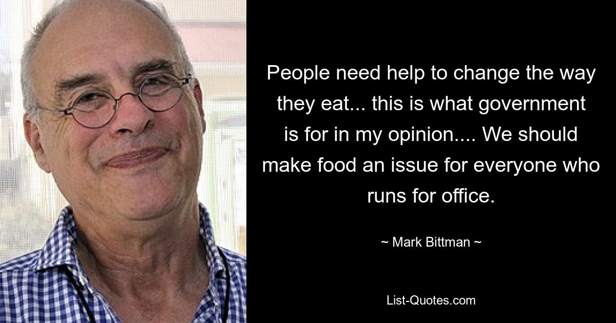 People need help to change the way they eat... this is what government is for in my opinion.... We should make food an issue for everyone who runs for office. — © Mark Bittman