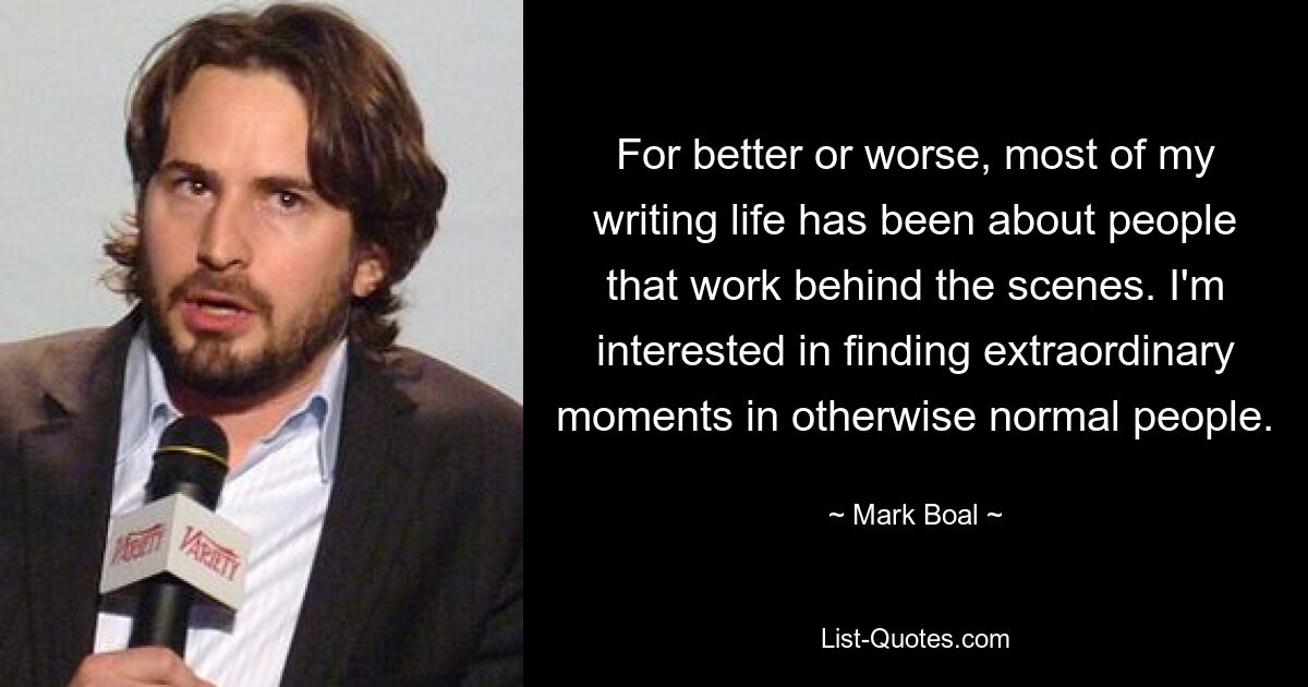 For better or worse, most of my writing life has been about people that work behind the scenes. I'm interested in finding extraordinary moments in otherwise normal people. — © Mark Boal