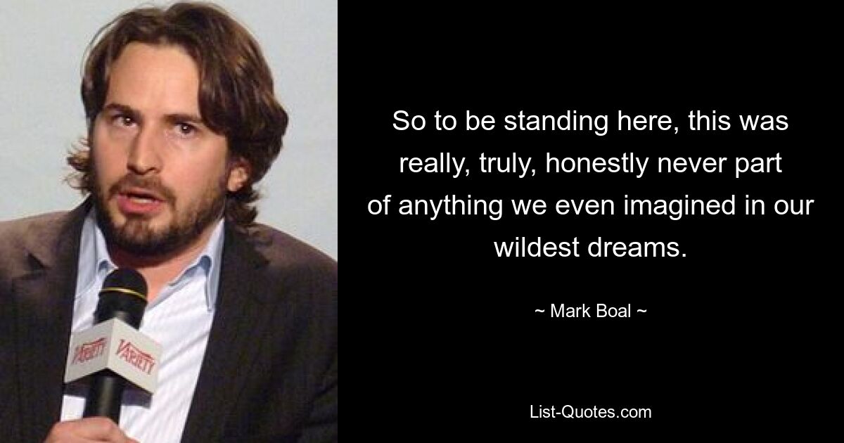 So to be standing here, this was really, truly, honestly never part of anything we even imagined in our wildest dreams. — © Mark Boal