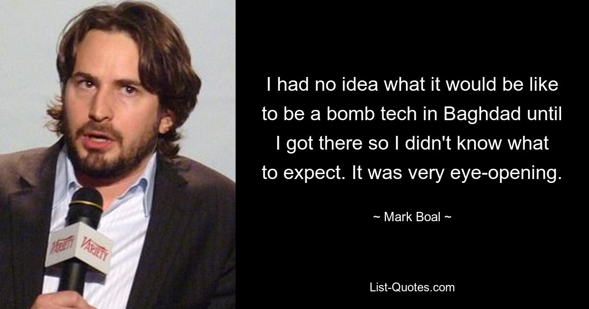 I had no idea what it would be like to be a bomb tech in Baghdad until I got there so I didn't know what to expect. It was very eye-opening. — © Mark Boal