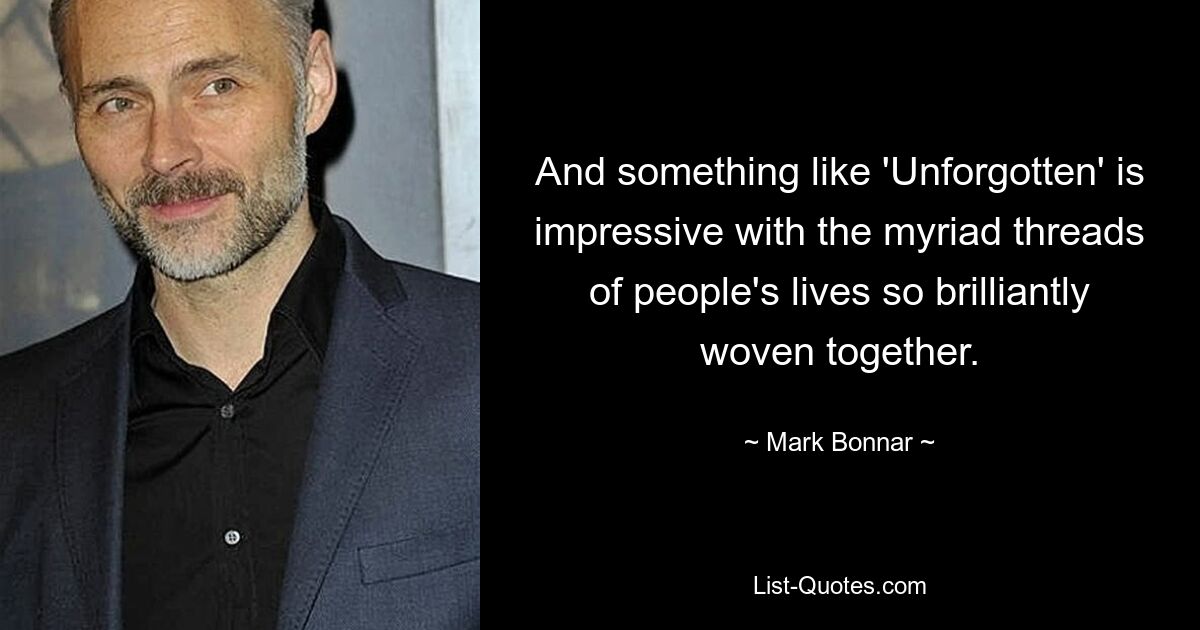 And something like 'Unforgotten' is impressive with the myriad threads of people's lives so brilliantly woven together. — © Mark Bonnar