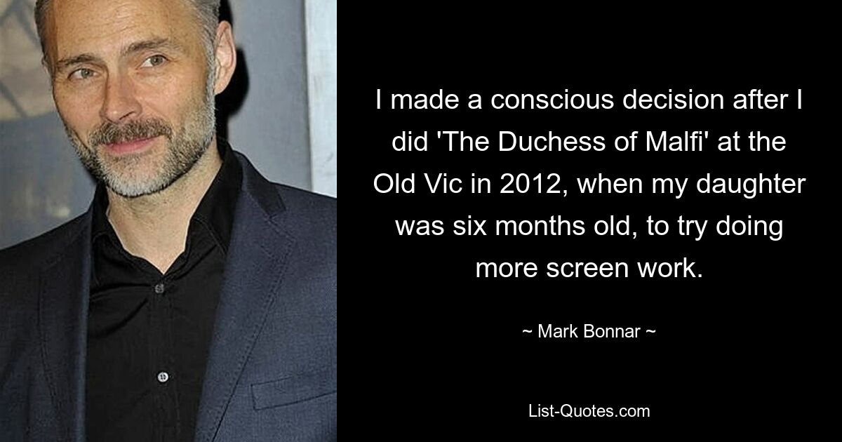 I made a conscious decision after I did 'The Duchess of Malfi' at the Old Vic in 2012, when my daughter was six months old, to try doing more screen work. — © Mark Bonnar