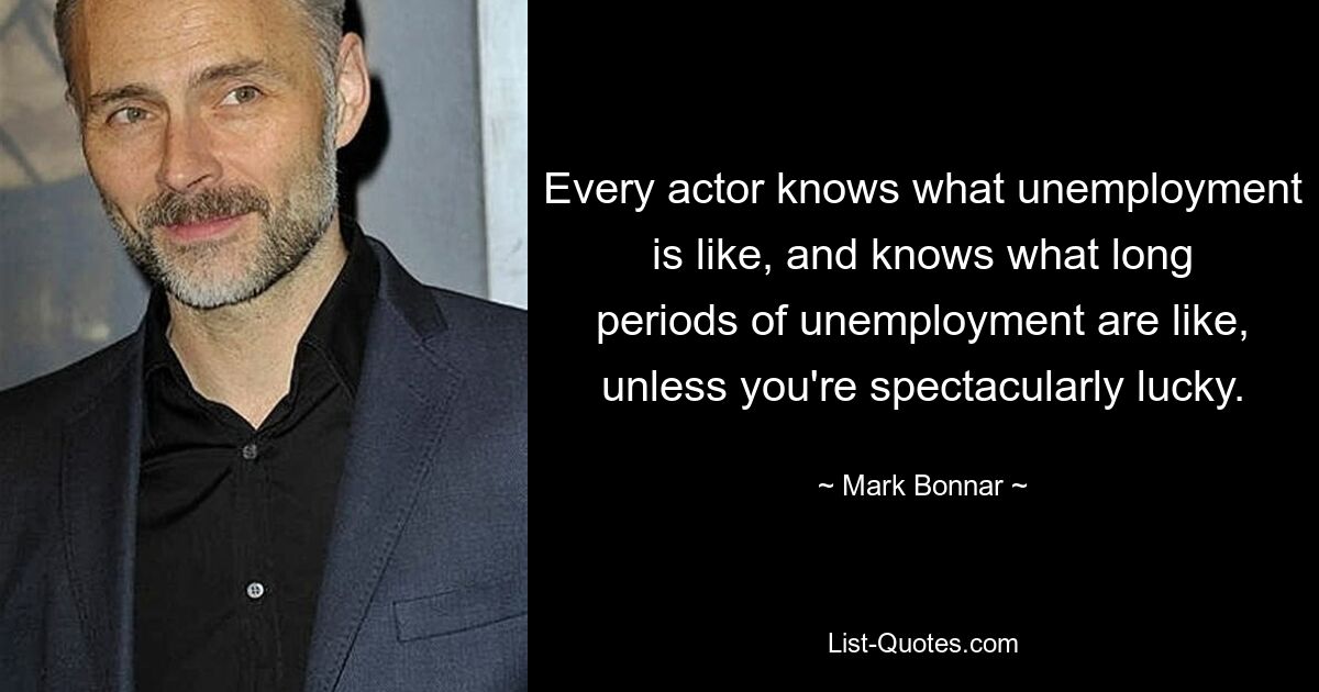 Every actor knows what unemployment is like, and knows what long periods of unemployment are like, unless you're spectacularly lucky. — © Mark Bonnar