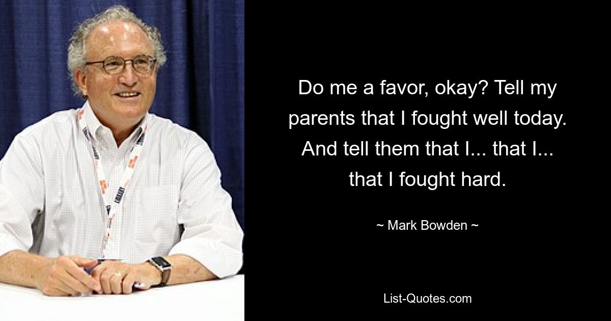 Do me a favor, okay? Tell my parents that I fought well today. And tell them that I... that I... that I fought hard. — © Mark Bowden