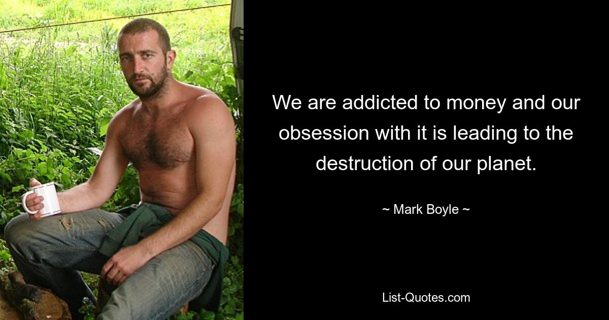 We are addicted to money and our obsession with it is leading to the destruction of our planet. — © Mark Boyle