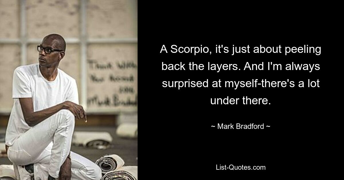 A Scorpio, it's just about peeling back the layers. And I'm always surprised at myself-there's a lot under there. — © Mark Bradford