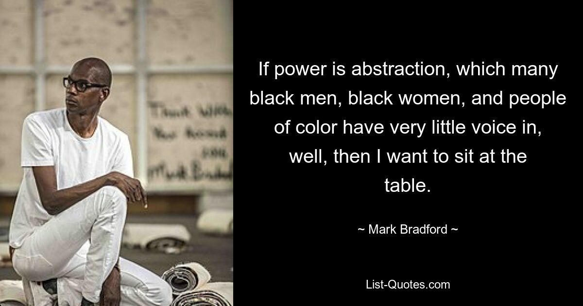 If power is abstraction, which many black men, black women, and people of color have very little voice in, well, then I want to sit at the table. — © Mark Bradford