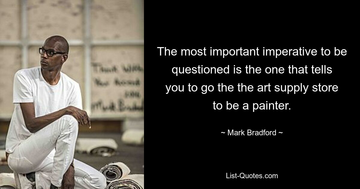 The most important imperative to be questioned is the one that tells you to go the the art supply store to be a painter. — © Mark Bradford