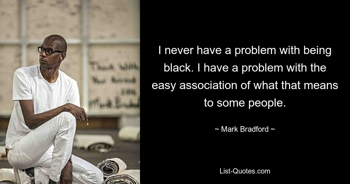 I never have a problem with being black. I have a problem with the easy association of what that means to some people. — © Mark Bradford