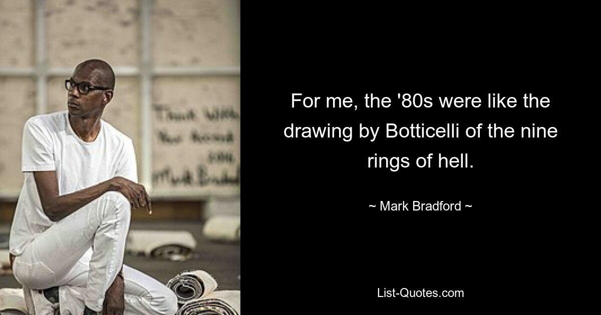 For me, the '80s were like the drawing by Botticelli of the nine rings of hell. — © Mark Bradford