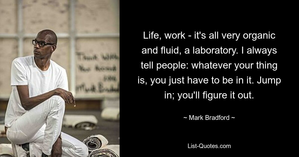 Life, work - it's all very organic and fluid, a laboratory. I always tell people: whatever your thing is, you just have to be in it. Jump in; you'll figure it out. — © Mark Bradford