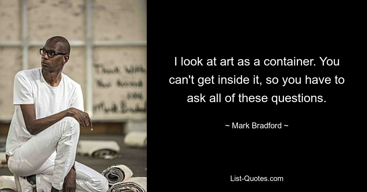 I look at art as a container. You can't get inside it, so you have to ask all of these questions. — © Mark Bradford