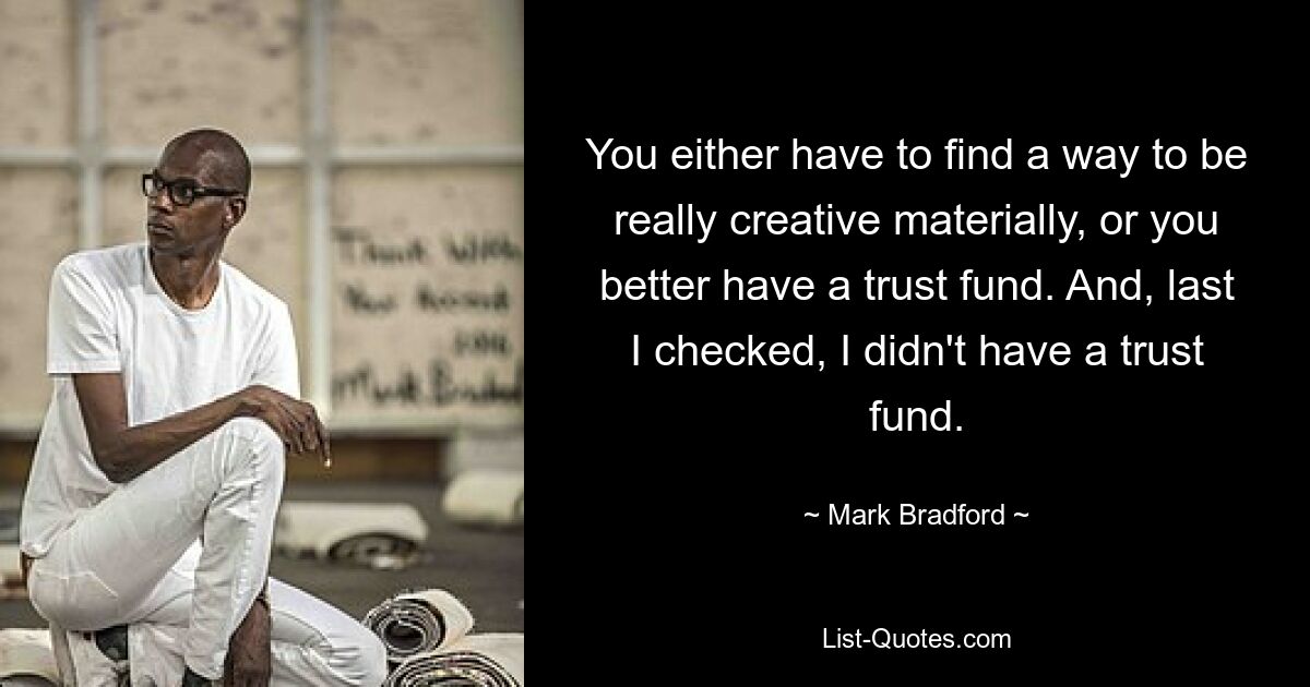 You either have to find a way to be really creative materially, or you better have a trust fund. And, last I checked, I didn't have a trust fund. — © Mark Bradford