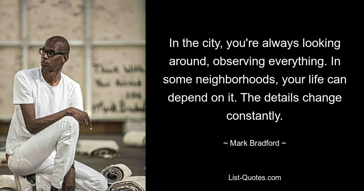 In the city, you're always looking around, observing everything. In some neighborhoods, your life can depend on it. The details change constantly. — © Mark Bradford