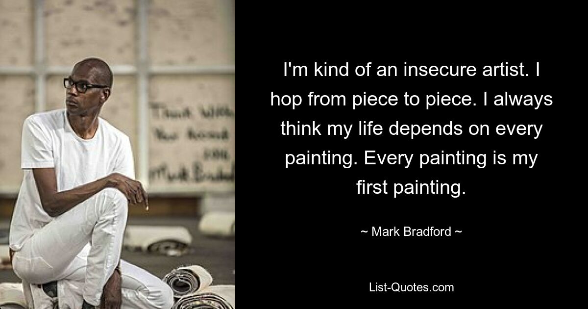 I'm kind of an insecure artist. I hop from piece to piece. I always think my life depends on every painting. Every painting is my first painting. — © Mark Bradford