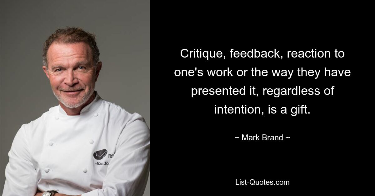 Critique, feedback, reaction to one's work or the way they have presented it, regardless of intention, is a gift. — © Mark Brand