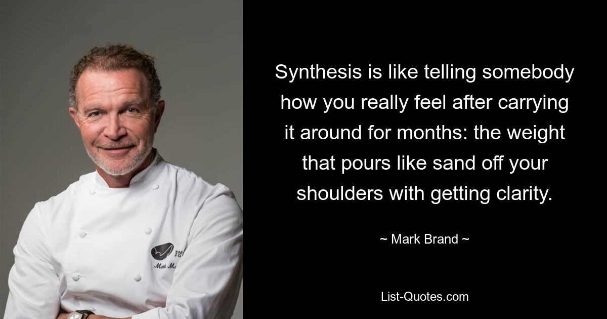 Synthesis is like telling somebody how you really feel after carrying it around for months: the weight that pours like sand off your shoulders with getting clarity. — © Mark Brand