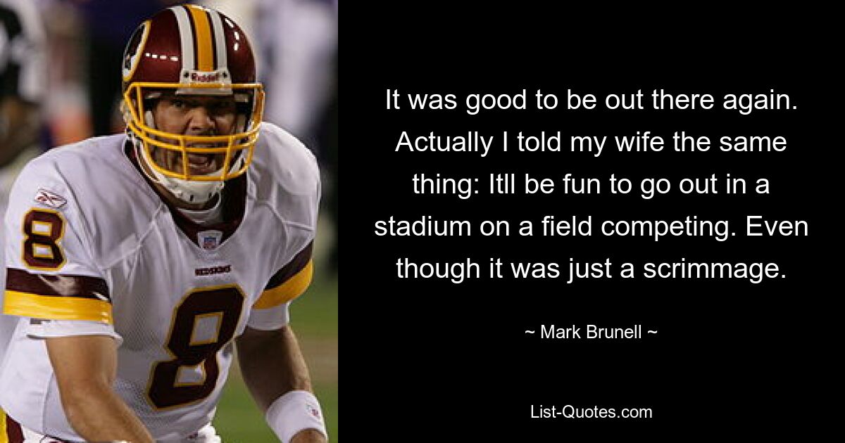 It was good to be out there again. Actually I told my wife the same thing: Itll be fun to go out in a stadium on a field competing. Even though it was just a scrimmage. — © Mark Brunell