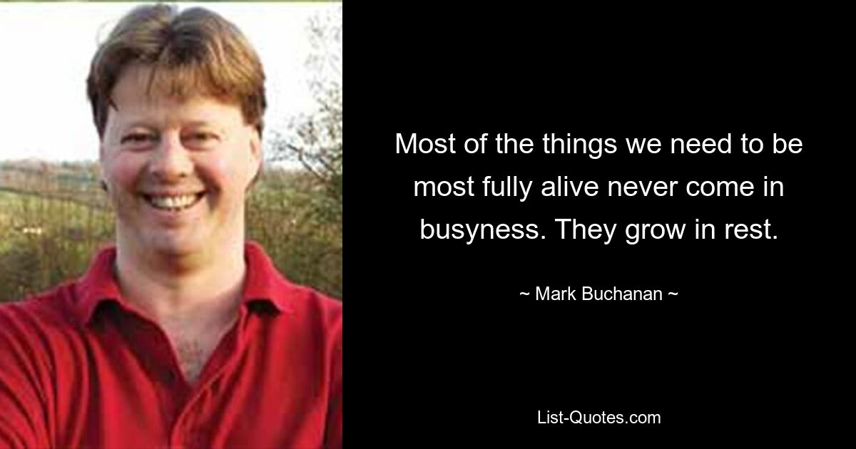 Most of the things we need to be most fully alive never come in busyness. They grow in rest. — © Mark Buchanan